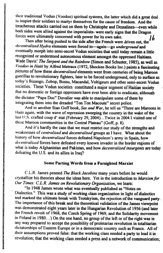 their raditional Vodun (V0odoo) spiritual sysiems, the latter which did a great deal o inspire their soldiers to martyr themselves for the cause of freedom. And the treacherous attacks carried out on them by Christophe and Dessalines—even while both sides were allicd against the imperialists- were early signs that the Dragon forces were ultimately concerned with power for its own sake. 14  Then after being pushed to the side after the French were driven out, the decentralized Hydra elements were forced to—again—go underground and eventually morph into semi-secret Vodun societies that until today remain  litle: recognized or understood autonomous element amongst the oppressed Haitians. ‘Wade Davis’ The Serpent and the Rainbow (Simon and Schuster, 1985), as well as Voodoo in Haiti by Alfred Metraux (1972, Shocken Books Inc.) paints a fascinating pictures of how these decentralized elements went from centurics of being Maroon uerilla to revolutionary fighters, later to be forced underground, only to surfuce as today’s Bizango, Zobop, Bossu, Macandal, Voltigeurs and other semi-secret Vodun societies. These Vodun societies constituted a major segment of Haitian society 0 domestic or foreign oppressors have ever been able to eradicae. althoush the dictator “Papa Doc” Duvalier was able to manipulate some of them by integrating them into the dreaded “Ton Ton Macoute” secret police.  And in another Stan Gofl’book, Sex and War, he tll us “There are Maroons in Haii again, with the wave of repression sweeping the country in the wake of the st 1. craed coup d” etat (February 29, 2004)... Twice in 2004 1 visited one of these Maroon communitics i the Central Plateau” (Goff, p. 8).  And it’s hardly the case that we must restrict our study of the strengths and weaknesses of centralized and decentralized groups as | have. What sbout the history of how decentralized forces defeated Napoleon’s army in Spain, how decentralized forces have defeated every known invader in the border regions of what is today Afghanistan and Pakistan, and how deceniralized insurgents are today defeating the U.S. and its alles in Iraq?  Some Partiog Words from a  rsighted Marxist  C.L.R. James penned The Black Jacobins many years before he would erystallize his theories about the ideas here. Yet in the introduction to Marxism for Our Times: C.L.R. James on Revolutionary Organization, we lean:  “In 1948 James wrote what was eveatually published as “Notes on Dialectics.” This was a study of working class organization in light of dialectics and marked the ultimate break with Trotskyism, the rejection of the vanguard party. “The importance of this break and the theoretical validation of the James viewpoint was demonstraled cight years later in the Hungarian Revolution of 1956 (and later the French revolt of 1968, the Czech Spring of 1969, and the Solidarity movement in Poland in 1980...) On the one hand, no group of the leftor of the right was in any way prepared to accept the possibility of proletarian revolution in totalitarian dictatorships of Eastem Europe or in a democratic country such as France. All of their assumptions proved false: that the working class necded a party to lead itin revolution; that the working class needed a press and a network of communication;  